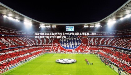 九游娱乐官方平台-伊布坦言卡佩罗塑造其足球生涯，现以红鸟基金代表身份开启新征程