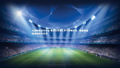 九游娱乐官方平台-弗洛伦齐回忆罗马峥嵘岁月，阵容鼎盛却难撼百分尤文