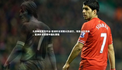 九游娱乐官方平台-亚洲杯足球赛火热进行，球员斗志昂扬，亚洲杯足球赛中国队赛程