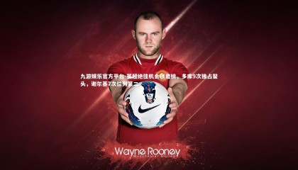 九游娱乐官方平台-英超绝佳机会创造榜，多库9次独占鳌头，谢尔基7次位列第二