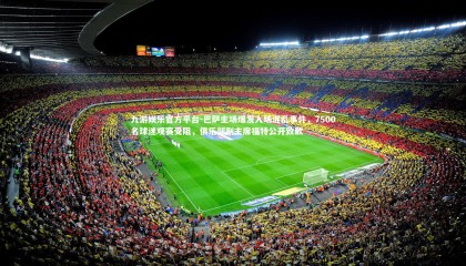 九游娱乐官方平台-巴萨主场爆发入场混乱事件，7500名球迷观赛受阻，俱乐部副主席福特公开致歉