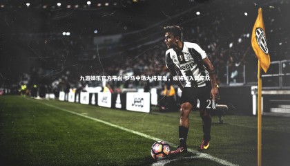 九游娱乐官方平台-罗马中场大将复出，或将加入国家队