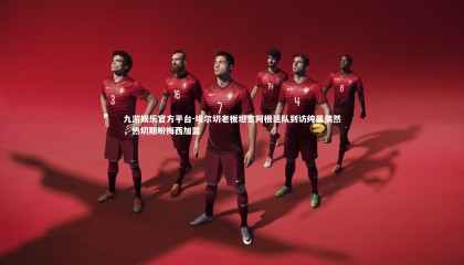 九游娱乐官方平台-埃尔切老板坦言阿根廷队到访纯属偶然，热切期盼梅西加盟