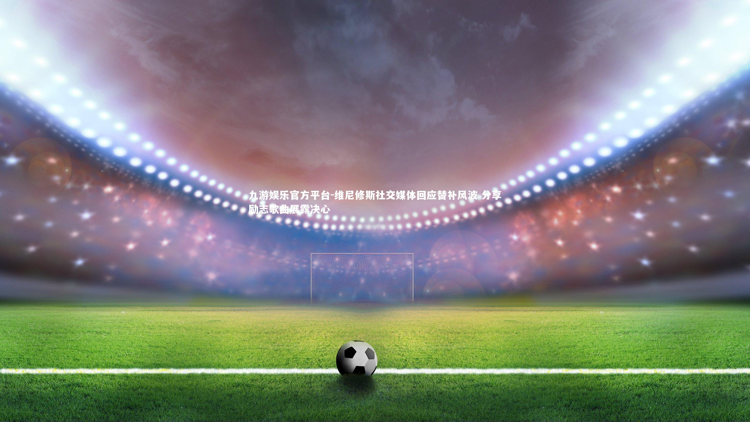 维尼修斯社交媒体回应替补风波 分享励志歌曲展露决心