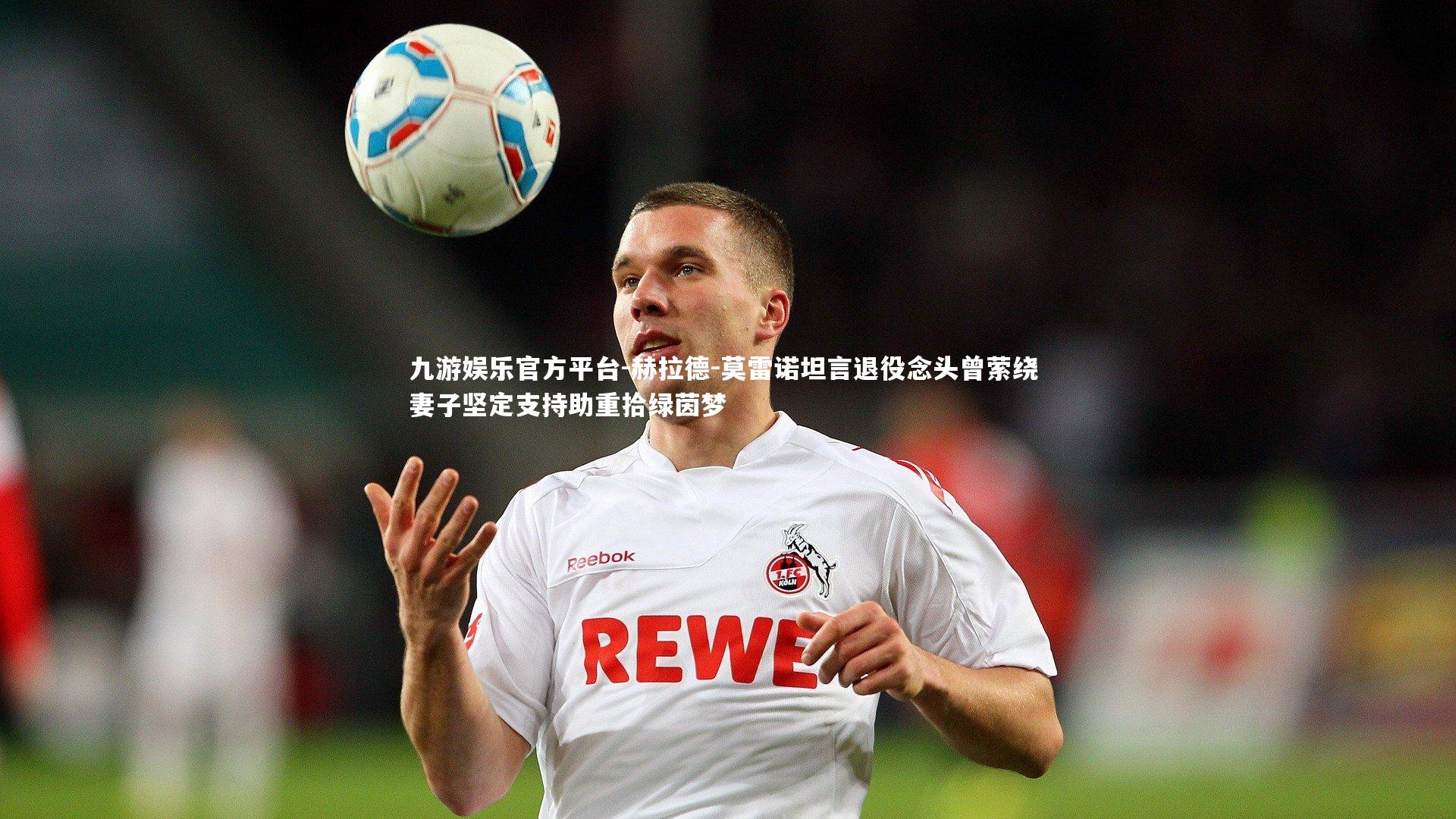 赫拉德-莫雷诺坦言退役念头曾萦绕 妻子坚定支持助重拾绿茵梦